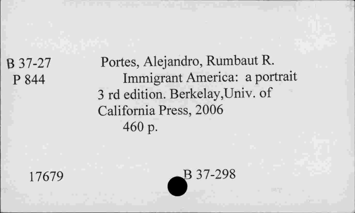 ﻿B 37-27 P 844	Portes, Alejandro, Rumbaut R. Immigrant America: a portrait 3 rd edition. Berkelay,Univ. of California Press, 2006 460 p.
17679	37-298